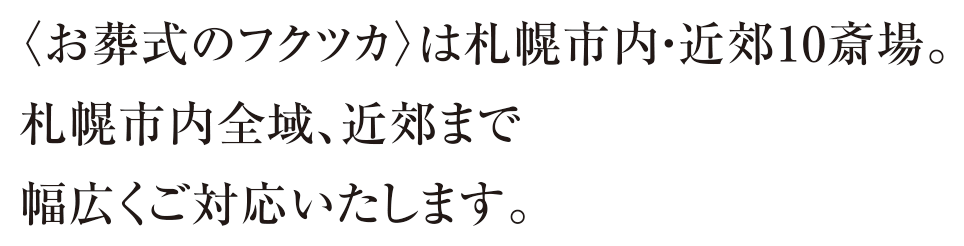 〈お葬式のフクツカ〉は札幌市内・近郊10斎場。札幌市内全域、近郊まで幅広くご対応いたします。